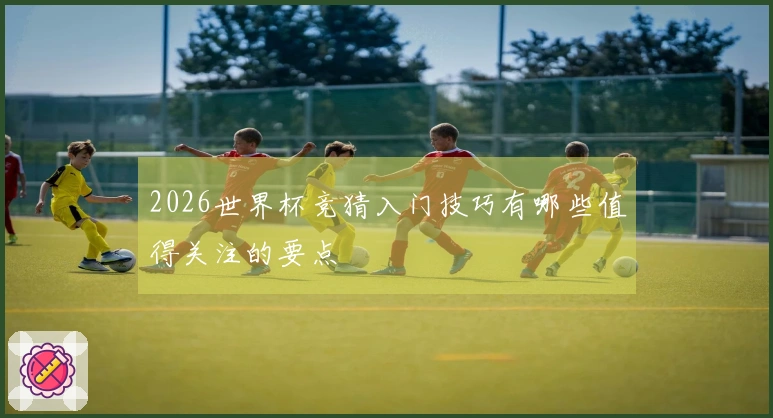 2026世界杯竞猜入门技巧有哪些值得关注的要点