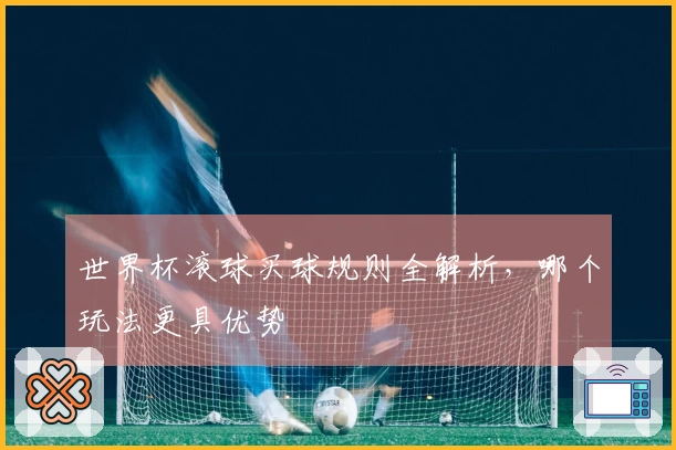 世界杯滚球买球规则全解析，哪个玩法更具优势