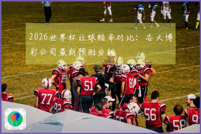 2026世界杯让球赔率对比：各大博彩公司最新预测分析