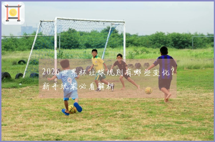 2026世界杯让球规则有哪些变化？新手玩家必看解析
